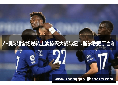 卢顿英超客场逆转上演惊天大战与纽卡斯尔联握手言和