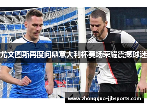 尤文图斯再度问鼎意大利杯赛场荣耀震撼球迷