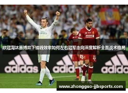 欧冠淘汰赛博弈下锋线效率如何左右冠军走向深度解析全面战术格局