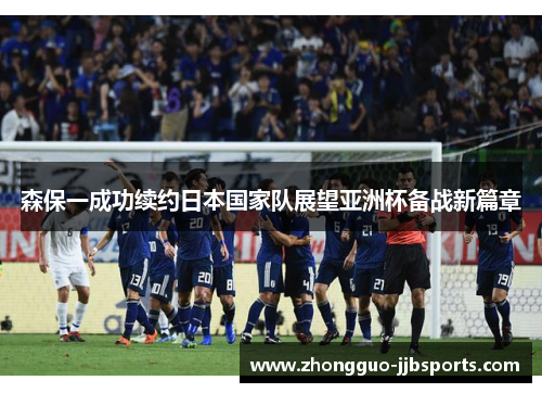 森保一成功续约日本国家队展望亚洲杯备战新篇章 森保一成功续约日本国家队展望亚洲杯备战新篇章