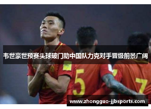 韦世豪世预赛头球破门助中国队力克对手晋级前景广阔