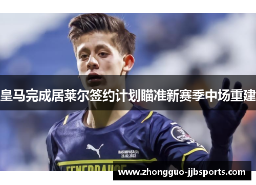 皇马完成居莱尔签约计划瞄准新赛季中场重建 皇马完成居莱尔签约计划瞄准新赛季中场重建