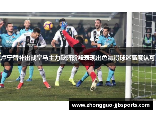 卢宁替补出战皇马主力缺阵阶段表现出色赢得球迷高度认可 卢宁替补出战皇马主力缺阵阶段表现出色赢得球迷高度认可