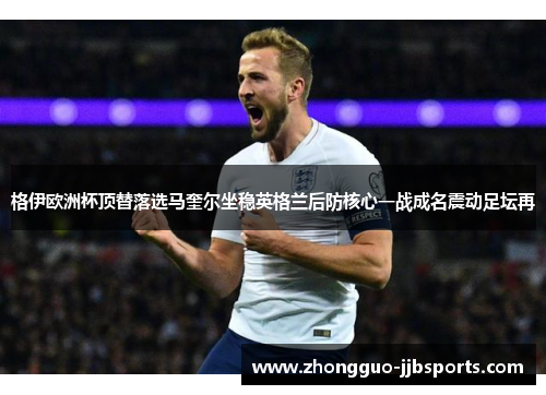 格伊欧洲杯顶替落选马奎尔坐稳英格兰后防核心一战成名震动足坛再 格伊欧洲杯顶替落选马奎尔坐稳英格兰后防核心一战成名震动足坛再