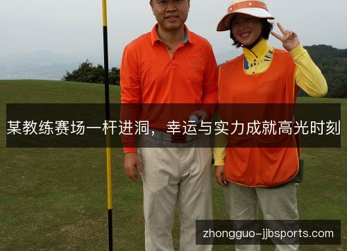 某教练赛场一杆进洞，幸运与实力成就高光时刻
